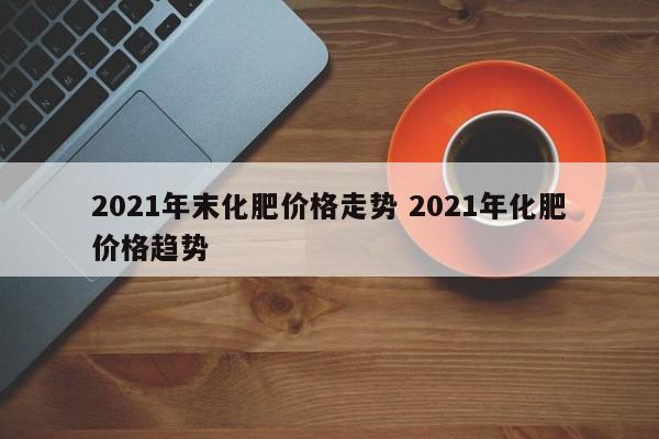 2021年末化肥价格走势 2021年化肥价格趋势