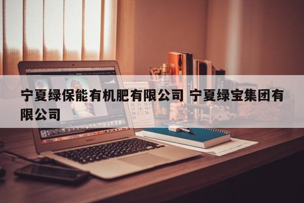 宁夏绿保能有机肥有限公司 宁夏绿宝集团有限公司