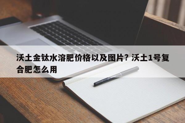 沃土金钛水溶肥价格以及图片? 沃土1号复合肥怎么用