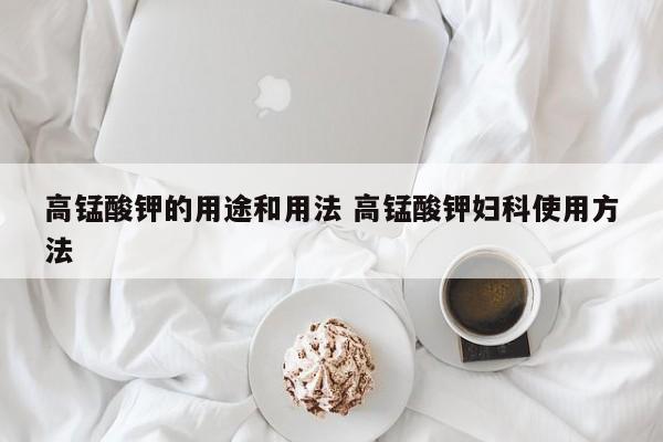 高锰酸钾的用途和用法 高锰酸钾妇科使用方法