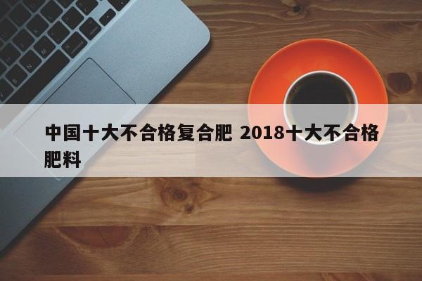 中国十大不合格复合肥 2018十大不合格肥料