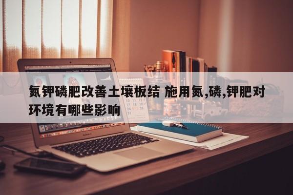氮钾磷肥改善土壤板结 施用氮,磷,钾肥对环境有哪些影响