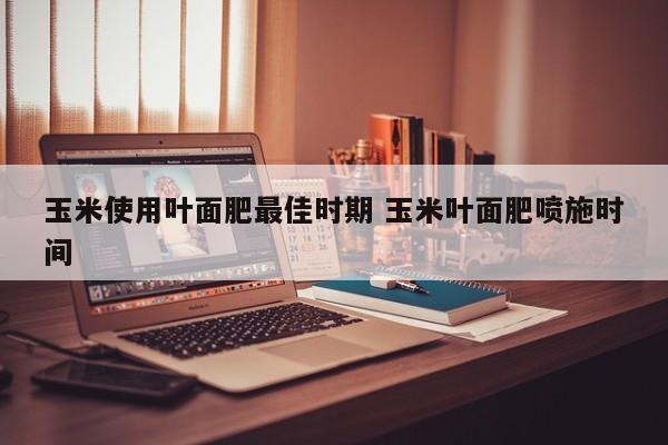 玉米使用叶面肥最佳时期 玉米叶面肥喷施时间