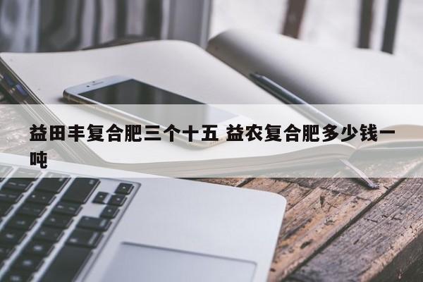 益田丰复合肥三个十五 益农复合肥多少钱一吨