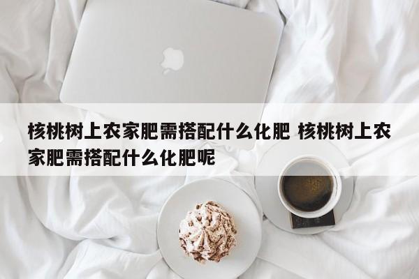 核桃树上农家肥需搭配什么化肥 核桃树上农家肥需搭配什么化肥呢