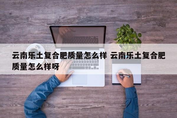 云南乐土复合肥质量怎么样 云南乐土复合肥质量怎么样呀