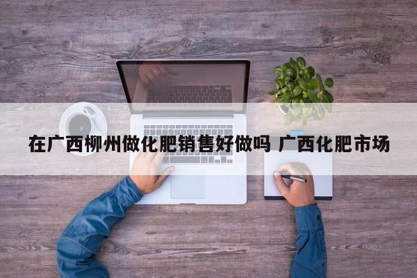 在广西柳州做化肥销售好做吗 广西化肥市场