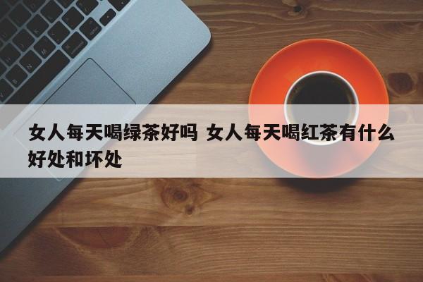 女人每天喝绿茶好吗 女人每天喝红茶有什么好处和坏处