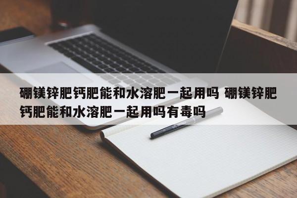 硼镁锌肥钙肥能和水溶肥一起用吗 硼镁锌肥钙肥能和水溶肥一起用吗有毒吗