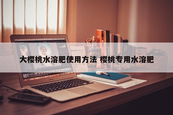 大樱桃水溶肥使用方法 樱桃专用水溶肥