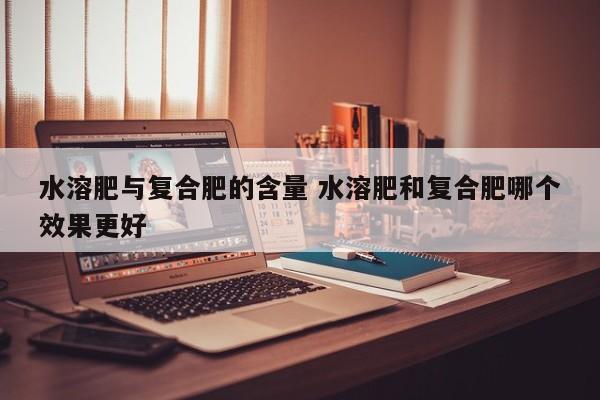 水溶肥与复合肥的含量 水溶肥和复合肥哪个效果更好