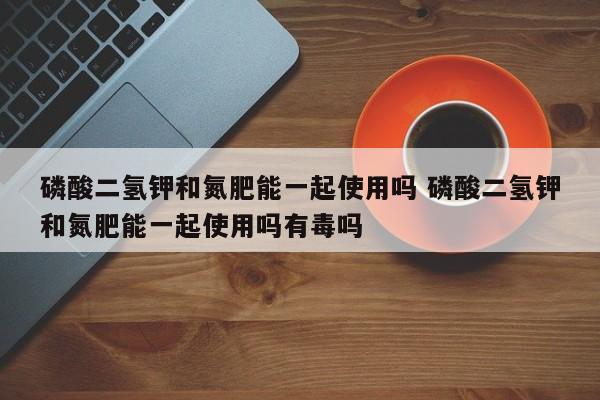 磷酸二氢钾和氮肥能一起使用吗 磷酸二氢钾和氮肥能一起使用吗有毒吗