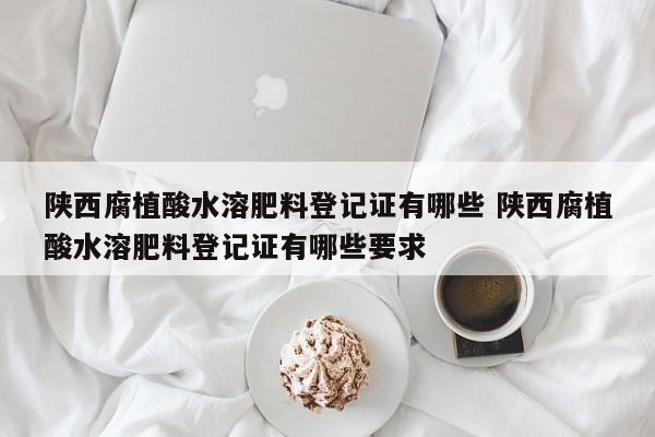 陕西腐植酸水溶肥料登记证有哪些 陕西腐植酸水溶肥料登记证有哪些要求