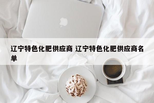 辽宁特色化肥供应商 辽宁特色化肥供应商名单