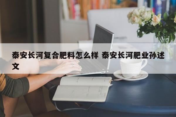泰安长河复合肥料怎么样 泰安长河肥业孙述文