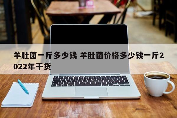 羊肚菌一斤多少钱 羊肚菌价格多少钱一斤2022年干货
