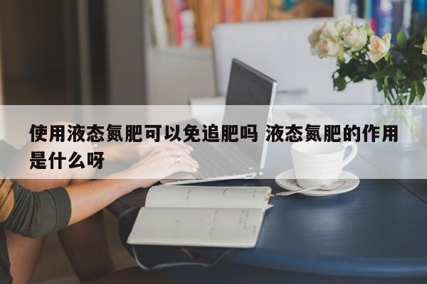 使用液态氮肥可以免追肥吗 液态氮肥的作用是什么呀