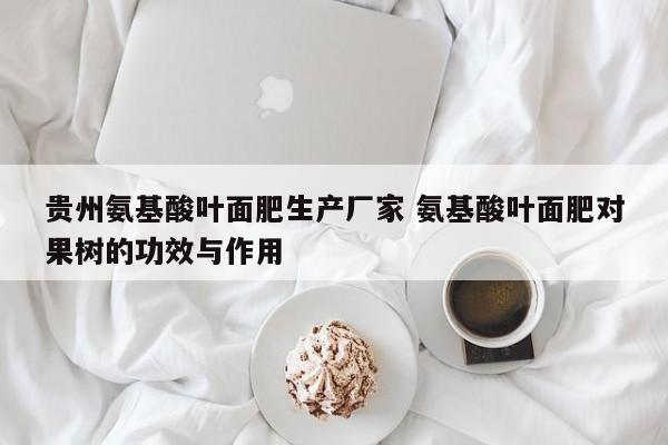 贵州氨基酸叶面肥生产厂家 氨基酸叶面肥对果树的功效与作用