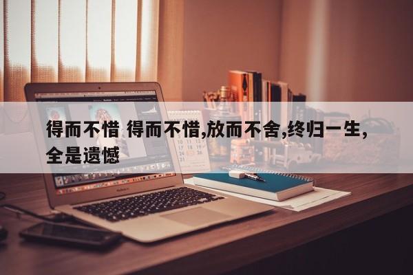 得而不惜 得而不惜,放而不舍,终归一生,全是遗憾