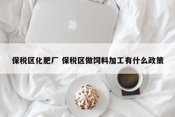 保税区化肥厂 保税区做饲料加工有什么政策