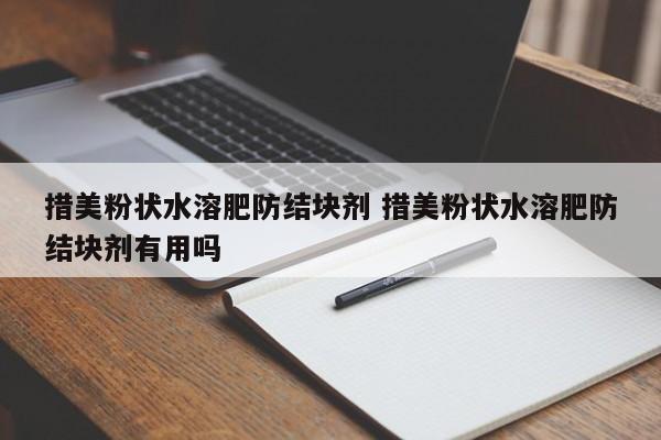 措美粉状水溶肥防结块剂 措美粉状水溶肥防结块剂有用吗