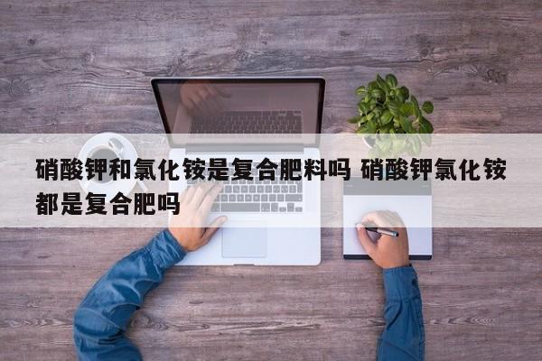 硝酸钾和氯化铵是复合肥料吗 硝酸钾氯化铵都是复合肥吗