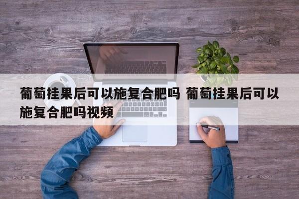 葡萄挂果后可以施复合肥吗 葡萄挂果后可以施复合肥吗视频