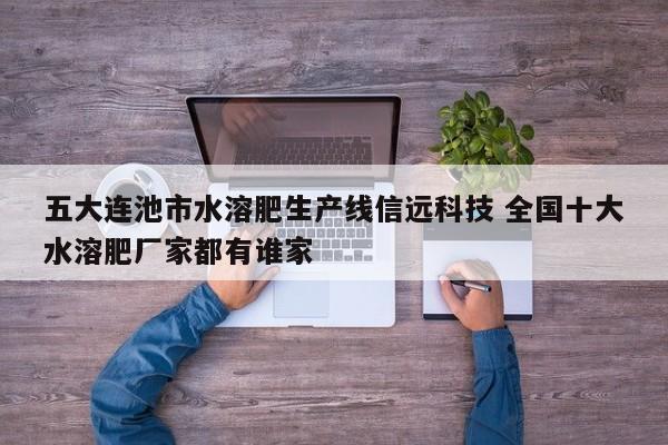 五大连池市水溶肥生产线信远科技 全国十大水溶肥厂家都有谁家