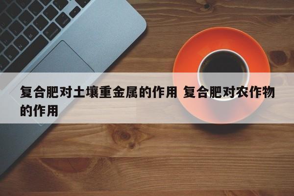 复合肥对土壤重金属的作用 复合肥对农作物的作用