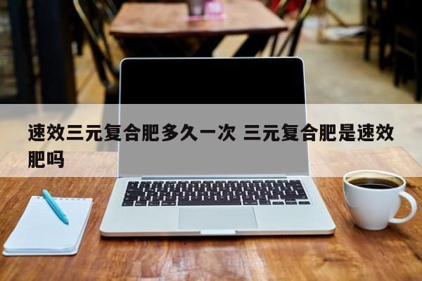 速效三元复合肥多久一次 三元复合肥是速效肥吗