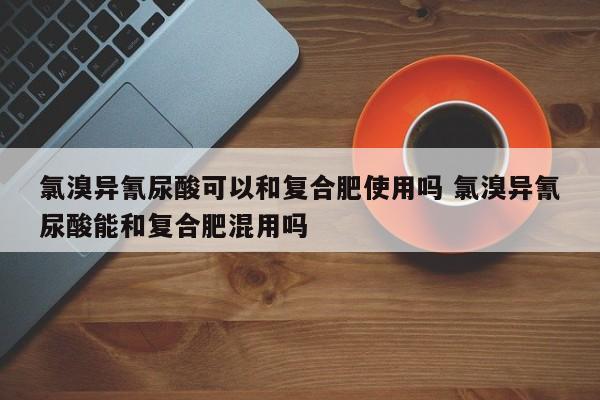 氯溴异氰尿酸可以和复合肥使用吗 氯溴异氰尿酸能和复合肥混用吗