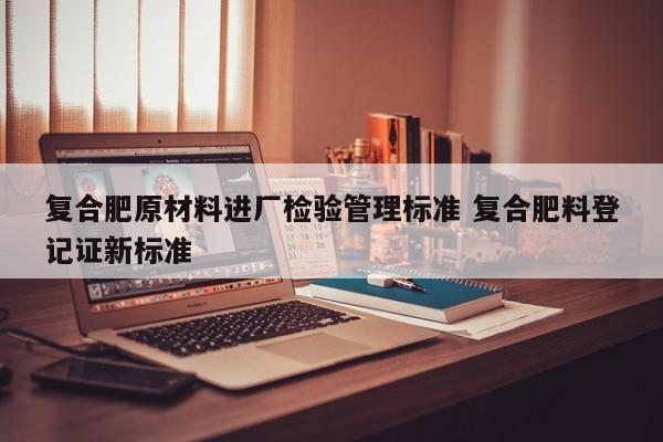 复合肥原材料进厂检验管理标准 复合肥料登记证新标准