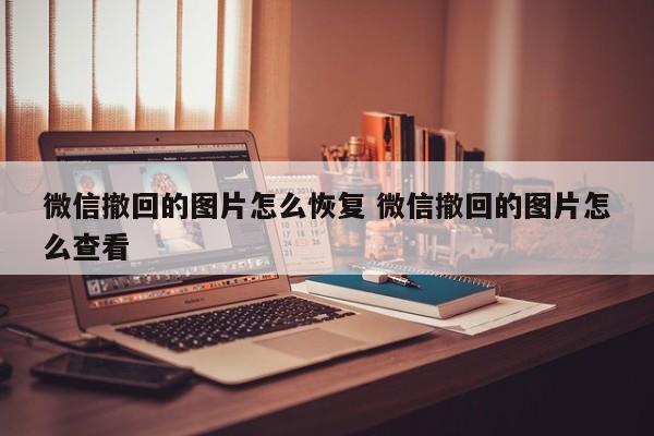 微信撤回的图片怎么恢复 微信撤回的图片怎么查看