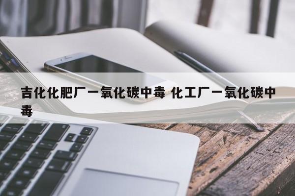 吉化化肥厂一氧化碳中毒 化工厂一氧化碳中毒