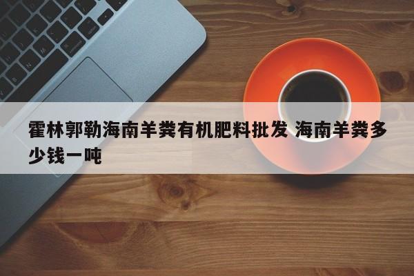 霍林郭勒海南羊粪有机肥料批发 海南羊粪多少钱一吨