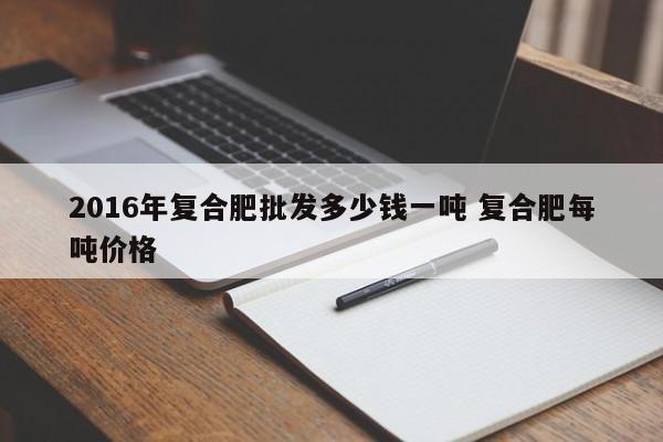 2016年复合肥批发多少钱一吨 复合肥每吨价格