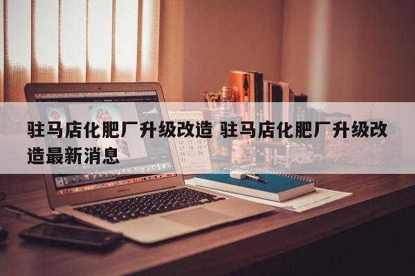 驻马店化肥厂升级改造 驻马店化肥厂升级改造最新消息