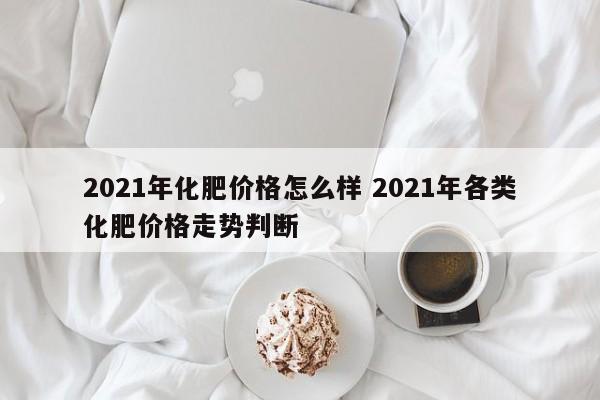 2021年化肥价格怎么样 2021年各类化肥价格走势判断