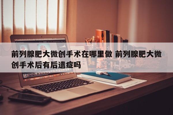 前列腺肥大微创手术在哪里做 前列腺肥大微创手术后有后遗症吗