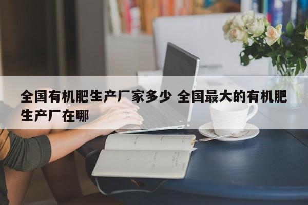 全国有机肥生产厂家多少 全国最大的有机肥生产厂在哪
