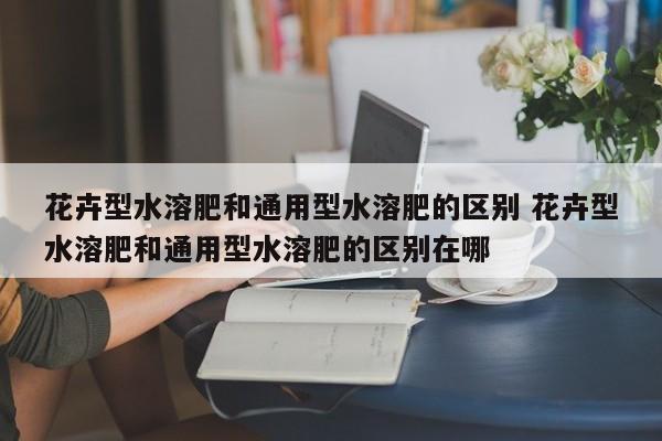 花卉型水溶肥和通用型水溶肥的区别 花卉型水溶肥和通用型水溶肥的区别在哪