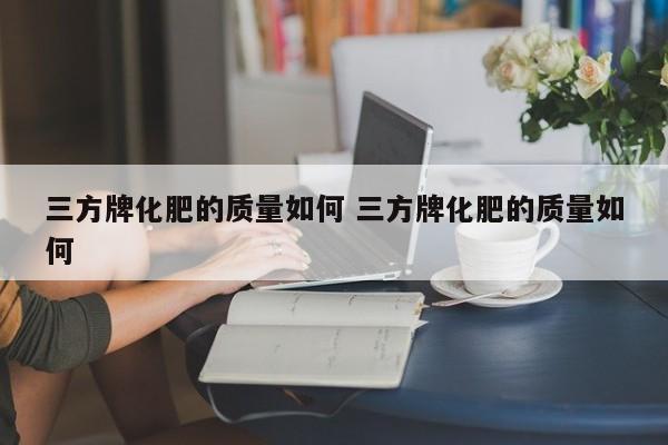三方牌化肥的质量如何 三方牌化肥的质量如何
