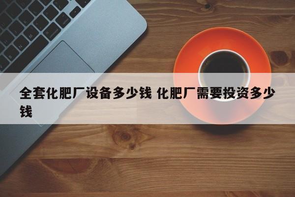 全套化肥厂设备多少钱 化肥厂需要投资多少钱