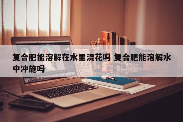 复合肥能溶解在水里浇花吗 复合肥能溶解水中冲施吗