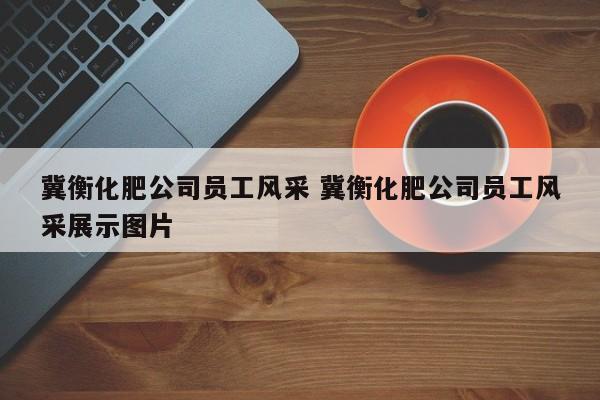 冀衡化肥公司员工风采 冀衡化肥公司员工风采展示图片