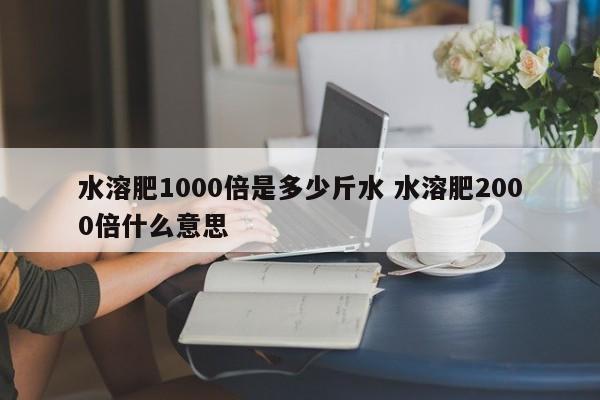 水溶肥1000倍是多少斤水 水溶肥2000倍什么意思
