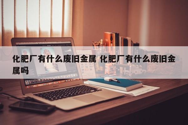 化肥厂有什么废旧金属 化肥厂有什么废旧金属吗
