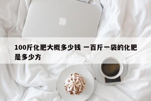 100斤化肥大概多少钱 一百斤一袋的化肥是多少方