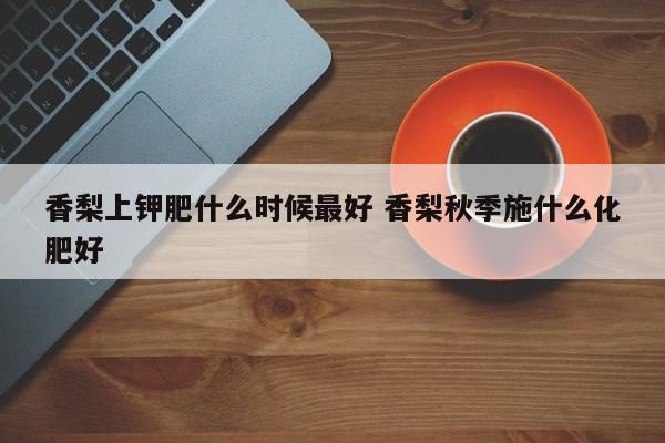 香梨上钾肥什么时候最好 香梨秋季施什么化肥好