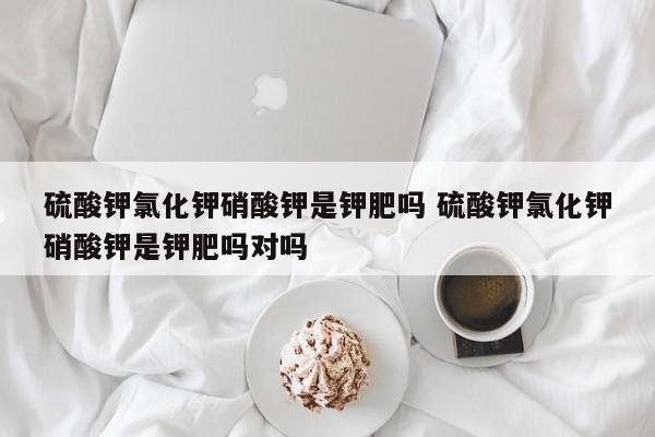 硫酸钾氯化钾硝酸钾是钾肥吗 硫酸钾氯化钾硝酸钾是钾肥吗对吗